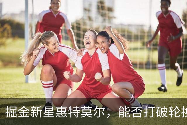 掘金新星惠特莫尔，能否打破轮换阵容的壁垒？